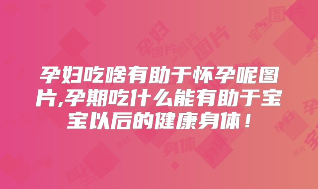 孕妇吃啥有助于怀孕呢图片,孕期吃什么能有助于宝宝以后的健康身体!