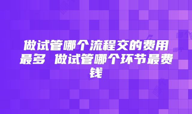 做试管哪个流程交的费用最多 做试管哪个环节最费钱