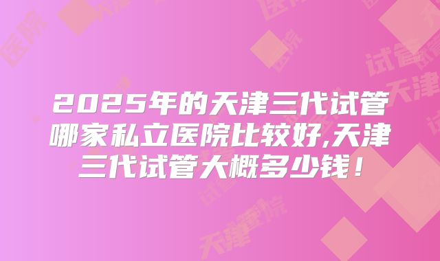 2025年的天津三代试管哪家私立医院比较好,天津三代试管大概多少钱！