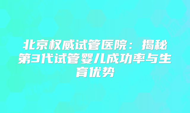 北京权威试管医院:揭秘第3代试管婴儿成功率与生育优势