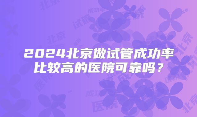 2024北京做试管成功率比较高的医院可靠吗？