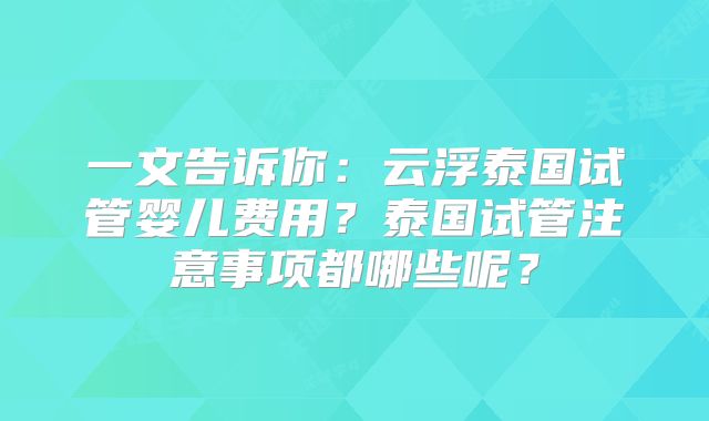一文告诉你：云浮泰国试管婴儿费用？泰国试管注意事项都哪些呢？
