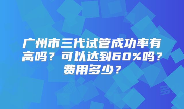 广州市三代试管成功率有高吗?可以达到60%吗?费用多少?