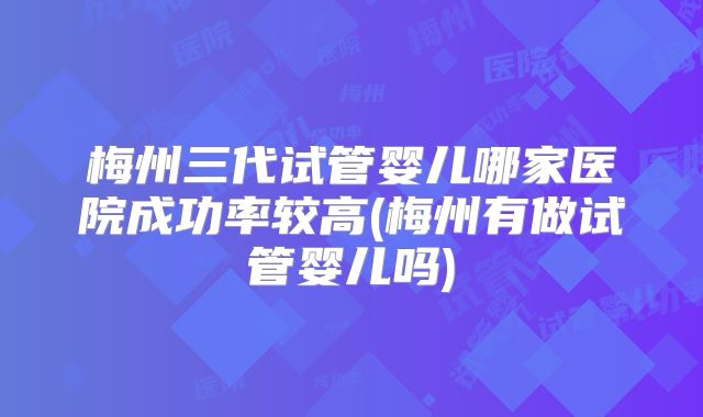 梅州三代试管婴儿哪家医院成功率较高(梅州有做试管婴儿吗)