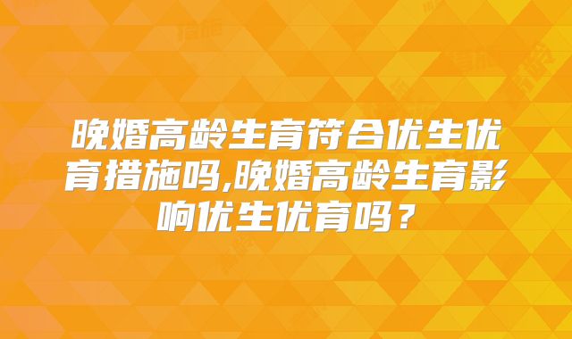 晚婚高龄生育符合优生优育措施吗,晚婚高龄生育影响优生优育吗?