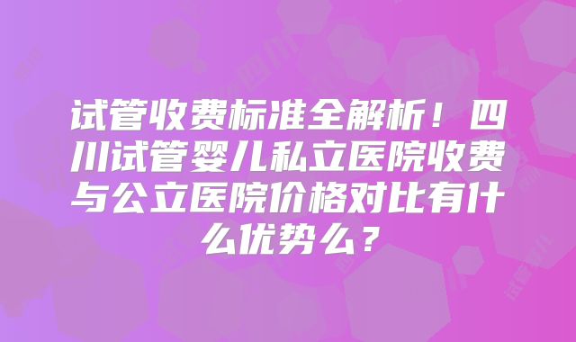 试管收费标准全解析!四川试管婴儿私立医院收费与公立医院价格对比有什么优势么?