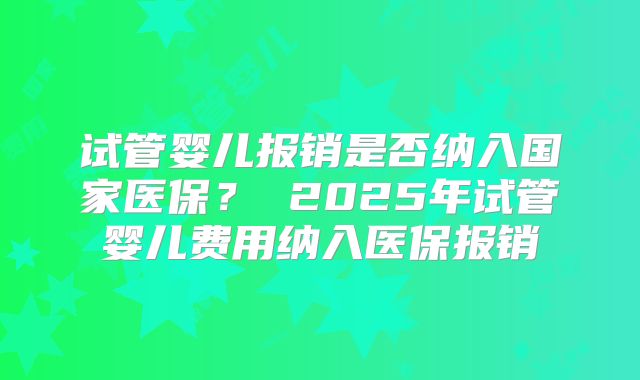 试管婴儿报销是否纳入国家医保？ 2025年试管婴儿费用纳入医保报销