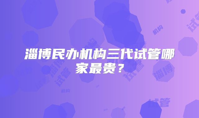 淄博民办机构三代试管哪家最贵?