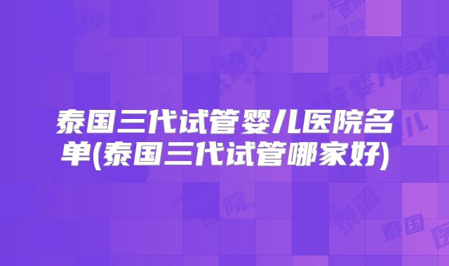 泰国三代试管婴儿医院名单(泰国三代试管哪家好)