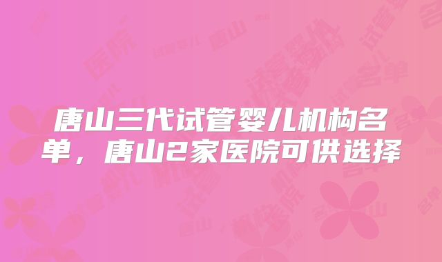 唐山三代试管婴儿机构名单，唐山2家医院可供选择