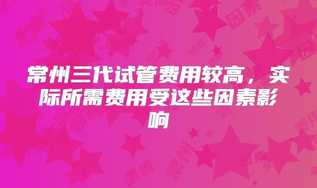常州三代试管费用较高，实际所需费用受这些因素影响