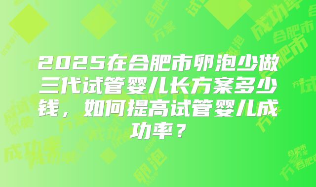 2025在合肥市卵泡少做三代试管婴儿长方案多少钱，如何提高试管婴儿成功率？