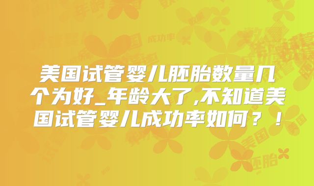 美国试管婴儿胚胎数量几个为好_年龄大了,不知道美国试管婴儿成功率如何？！