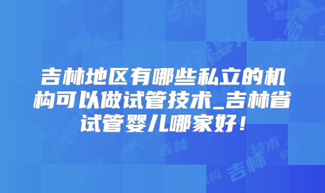 吉林地区有哪些私立的机构可以做试管技术_吉林省试管婴儿哪家好！
