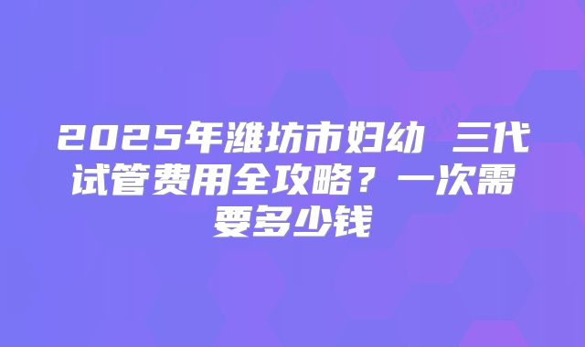 2025年潍坊市妇幼 三代试管费用全攻略？一次需要多少钱