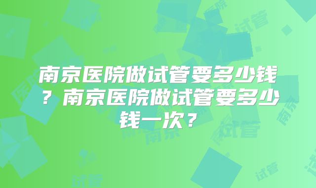南京医院做试管要多少钱？南京医院做试管要多少钱一次？