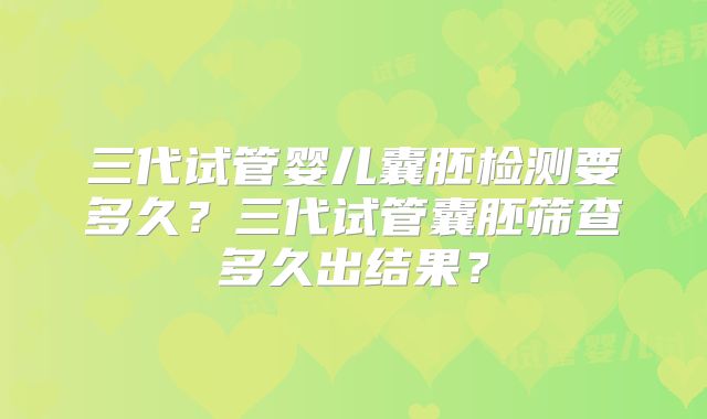 三代试管婴儿囊胚检测要多久?三代试管囊胚筛查多久出结果?