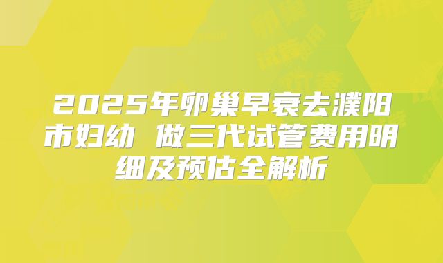 2025年卵巢早衰去濮阳市妇幼 做三代试管费用明细及预估全解析