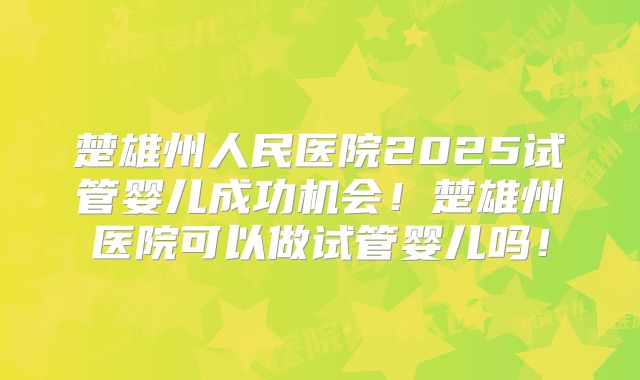 楚雄州人民医院2025试管婴儿成功机会！楚雄州医院可以做试管婴儿吗！