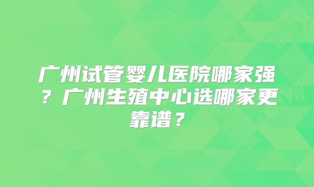 广州试管婴儿医院哪家强？广州生殖中心选哪家更靠谱？