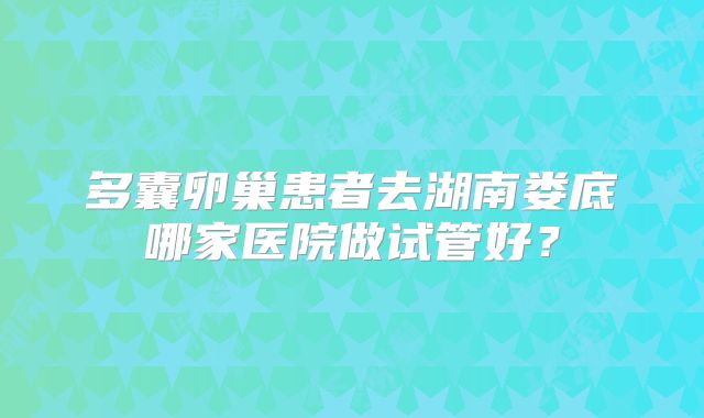 多囊卵巢患者去湖南娄底哪家医院做试管好?