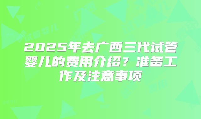 2025年去广西三代试管婴儿的费用介绍?准备工作及注意事项