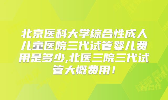 北京医科大学综合性成人儿童医院三代试管婴儿费用是多少,北医三院三代试管大概费用！