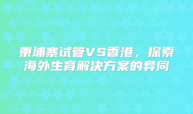 柬埔寨试管VS香港，探索海外生育解决方案的异同