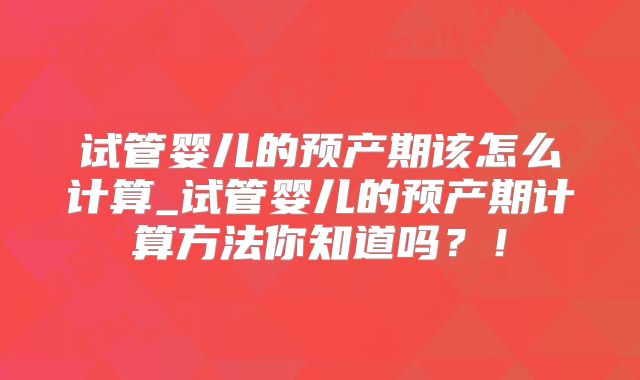 试管婴儿的预产期该怎么计算_试管婴儿的预产期计算方法你知道吗?!