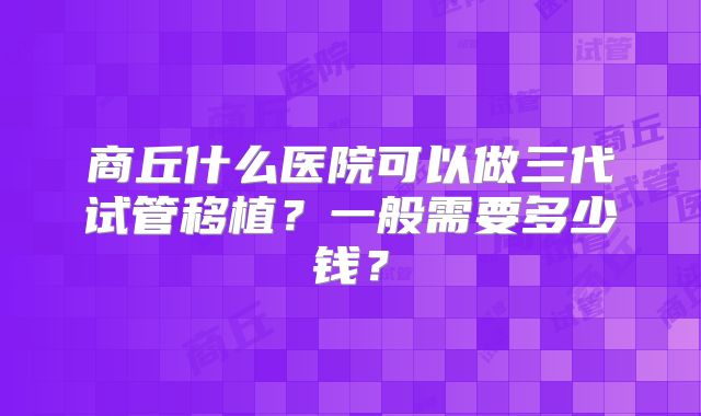 商丘什么医院可以做三代试管移植？一般需要多少钱？