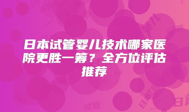 日本试管婴儿技术哪家医院更胜一筹?全方位评估推荐