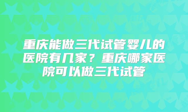 重庆能做三代试管婴儿的医院有几家?重庆哪家医院可以做三代试管