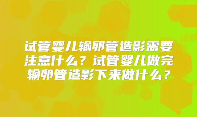 试管婴儿输卵管造影需要注意什么？试管婴儿做完输卵管造影下来做什么？