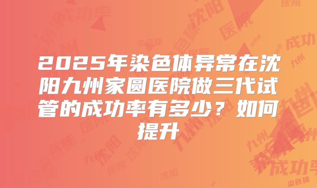 2025年染色体异常在沈阳九州家圆医院做三代试管的成功率有多少？如何提升