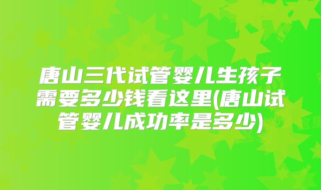 唐山三代试管婴儿生孩子需要多少钱看这里(唐山试管婴儿成功率是多少)