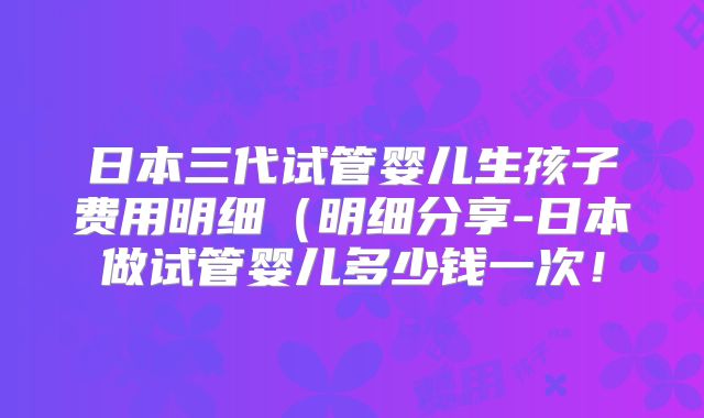 日本三代试管婴儿生孩子费用明细(明细分享-日本做试管婴儿多少钱一次!