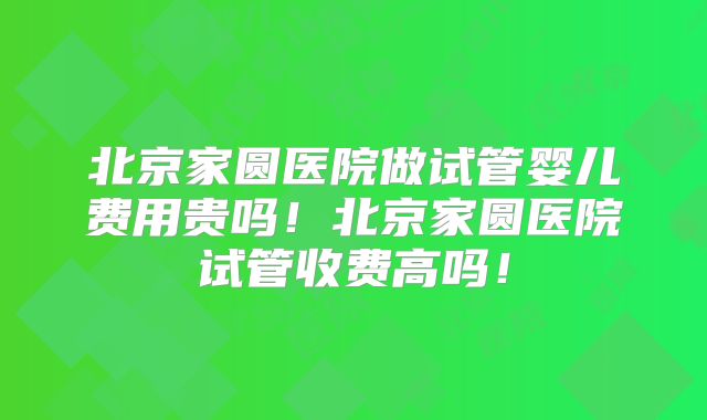 北京家圆医院做试管婴儿费用贵吗!北京家圆医院试管收费高吗!