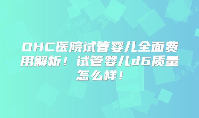 DHC医院试管婴儿全面费用解析！试管婴儿d6质量怎么样！