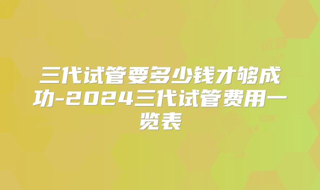 三代试管要多少钱才够成功-2024三代试管费用一览表