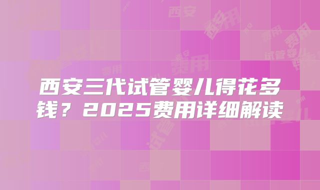 西安三代试管婴儿得花多钱？2025费用详细解读