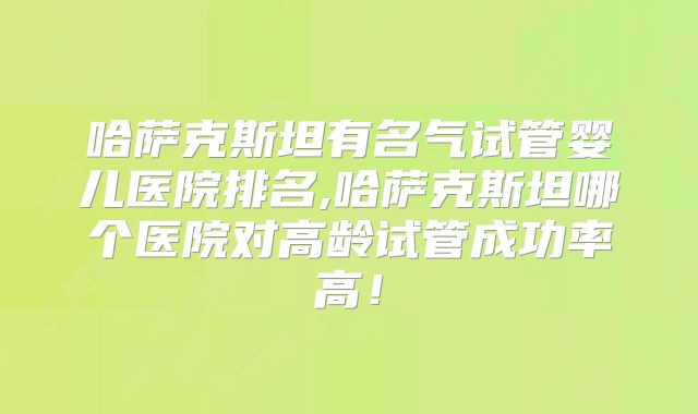 哈萨克斯坦有名气试管婴儿医院排名,哈萨克斯坦哪个医院对高龄试管成功率高！