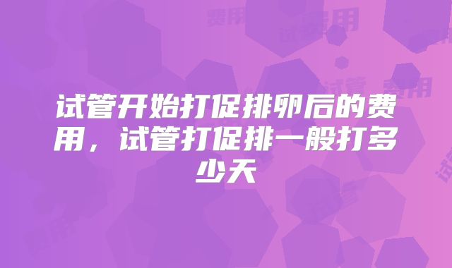试管开始打促排卵后的费用，试管打促排一般打多少天