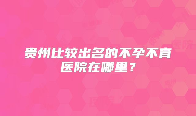 贵州比较出名的不孕不育医院在哪里？