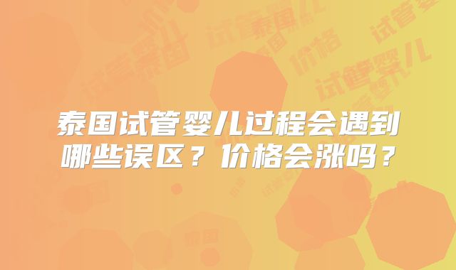 泰国试管婴儿过程会遇到哪些误区?价格会涨吗?