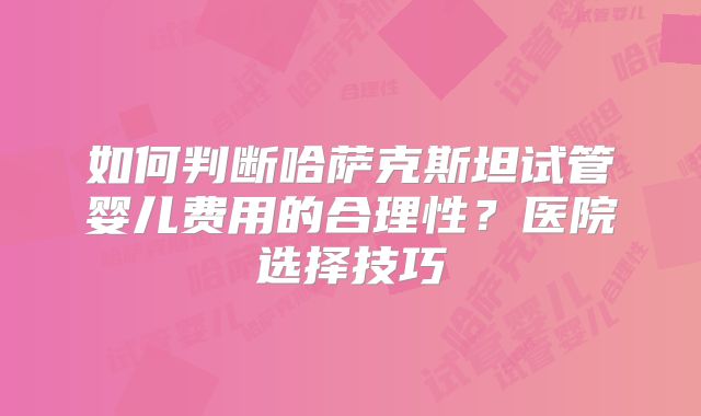 如何判断哈萨克斯坦试管婴儿费用的合理性？医院选择技巧