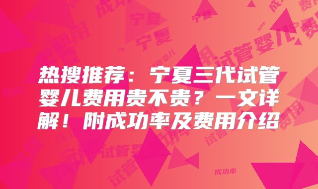 热搜推荐：宁夏三代试管婴儿费用贵不贵？一文详解！附成功率及费用介绍