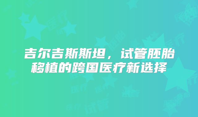 吉尔吉斯斯坦，试管胚胎移植的跨国医疗新选择