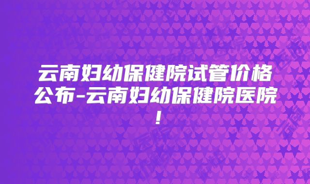 云南妇幼保健院试管价格公布-云南妇幼保健院医院!