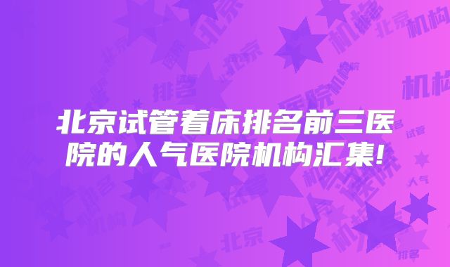 北京试管着床排名前三医院的人气医院机构汇集!