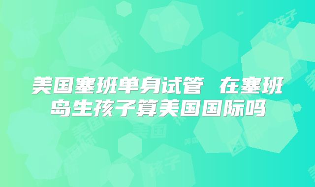 美国塞班单身试管 在塞班岛生孩子算美国国际吗